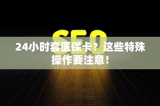 潍坊24小时套医保卡？这些特殊操作要注意！